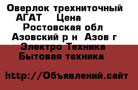 Оверлок трехниточный “АГАТ“ › Цена ­ 5 000 - Ростовская обл., Азовский р-н, Азов г. Электро-Техника » Бытовая техника   